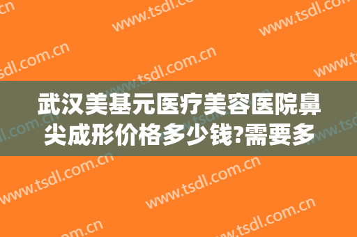 武汉美基元医疗美容医院鼻尖成形价格多少钱?需要多久恢复?(武汉市美基元整形口碑)