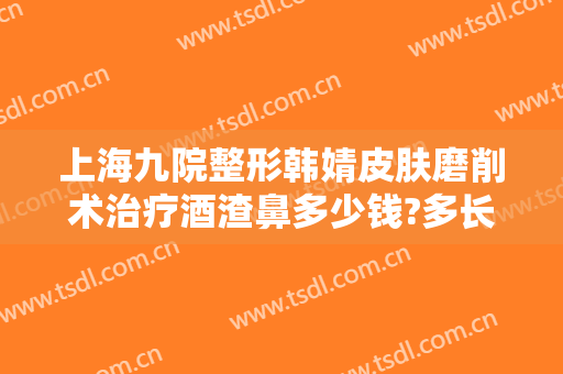 上海九院整形韩婧皮肤磨削术治疗酒渣鼻多少钱?多长时间恢复?