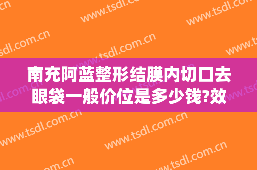 南充阿蓝整形结膜内切口去眼袋一般价位是多少钱?效果怎么样?(南充中心医院可以割眼袋吗)