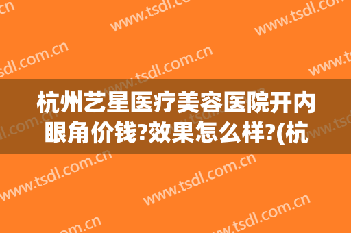 杭州艺星医疗美容医院开内眼角价钱?效果怎么样?(杭州星艺美容医院口碑)