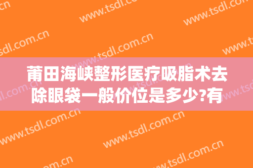 莆田海峡整形医疗吸脂术去除眼袋一般价位是多少?有哪些优势?(莆田海峡整形美容医院怎么样好不好)