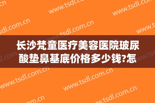 长沙梵童医疗美容医院玻尿酸垫鼻基底价格多少钱?怎么样?(长沙梵童医疗美容电话多少)