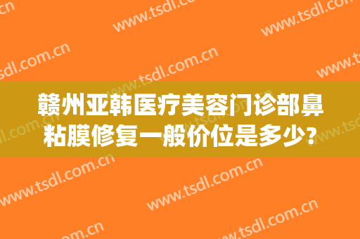 赣州亚韩医疗美容门诊部鼻粘膜修复一般价位是多少?有哪些优势?(赣州韩美整形美容医院地址)