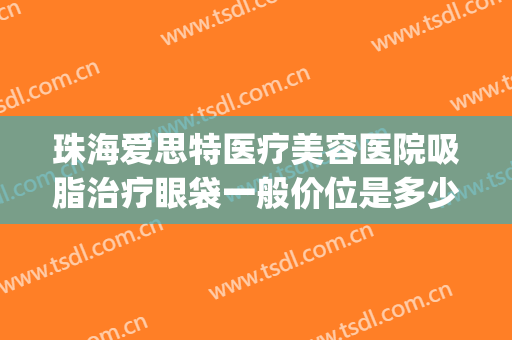 珠海爱思特医疗美容医院吸脂治疗眼袋一般价位是多少?贵不贵?(珠海爱思特整形医院)