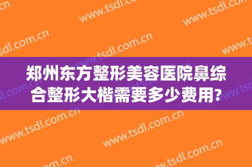 郑州东方整形美容医院鼻综合整形大楷需要多少费用?怎么样?(郑州东方整形美容医院价格表)