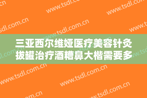 三亚西尔维娅医疗美容针灸拔罐治疗酒糟鼻大楷需要多少钱?效果怎么样?