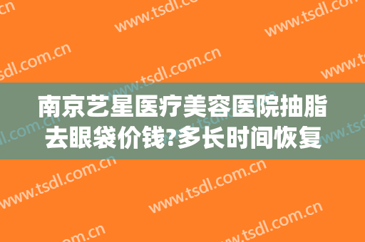 南京艺星医疗美容医院抽脂去眼袋价钱?多长时间恢复?(艺星整形抽脂)