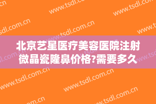 北京艺星医疗美容医院注射微晶瓷隆鼻价格?需要多久恢复?(北京艺星医疗美容医院图片)