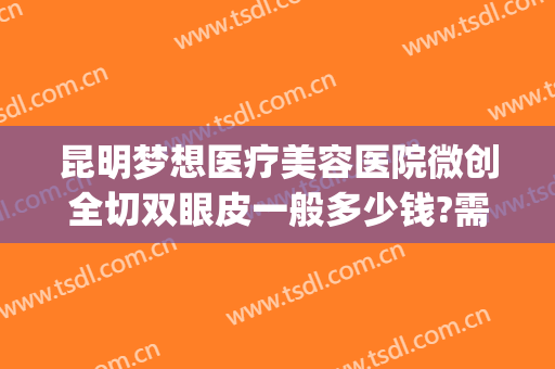 昆明梦想医疗美容医院微创全切双眼皮一般多少钱?需要多久恢复?(昆明双眼皮手术多少钱一次)