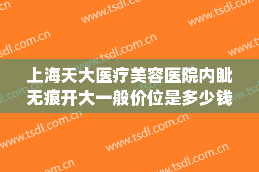 上海天大医疗美容医院内眦无痕开大一般价位是多少钱?可靠吗?(上海天大整形美容医院)