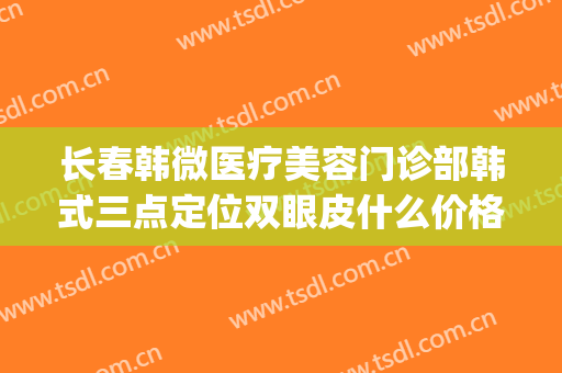 长春韩微医疗美容门诊部韩式三点定位双眼皮什么价格?有哪些优势?(韩式三点定位双眼皮)