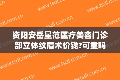 资阳安岳星范医疗美容门诊部立体纹眉术价钱?可靠吗?(岳阳纹眉哪里做比较好)