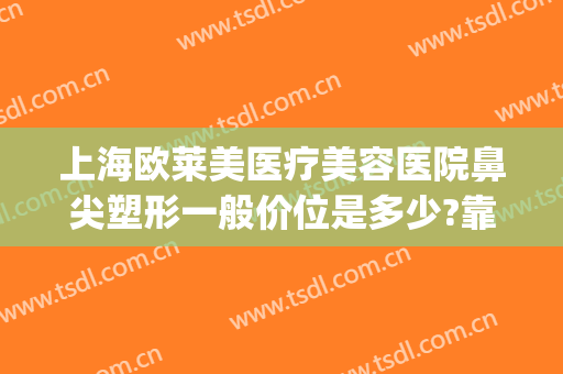 上海欧莱美医疗美容医院鼻尖塑形一般价位是多少?靠谱吗?(上海鼻部整形的价钱)
