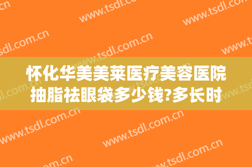 怀化华美美莱医疗美容医院抽脂祛眼袋多少钱?多长时间恢复?(怀化去眼袋手术多少钱)