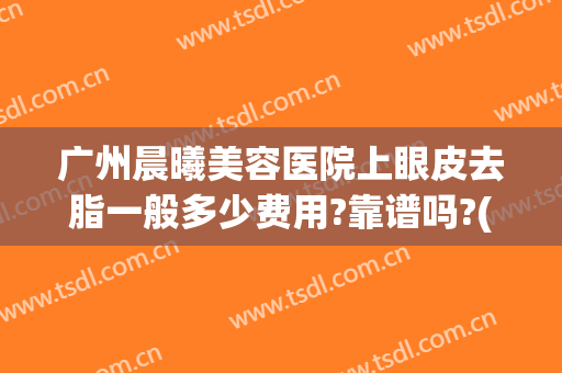 广州晨曦美容医院上眼皮去脂一般多少费用?靠谱吗?(医美眼皮抽脂)