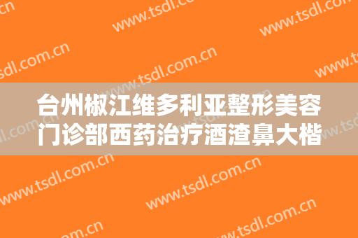 台州椒江维多利亚整形美容门诊部西药治疗酒渣鼻大楷需要多少费用?效果怎么样?