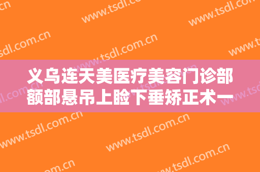 义乌连天美医疗美容门诊部额部悬吊上睑下垂矫正术一般多少钱?有哪些优势?