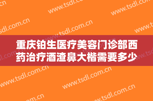 重庆铂生医疗美容门诊部西药治疗酒渣鼻大楷需要多少费用?多长时间恢复?