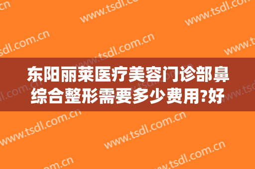 东阳丽莱医疗美容门诊部鼻综合整形需要多少费用?好不好?(东阳丽莱国际整形医院怎么样)