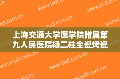 上海交通大学医学院附属第九人民医院杨二柱全瓷烤瓷牙多少钱?有哪些优势?
