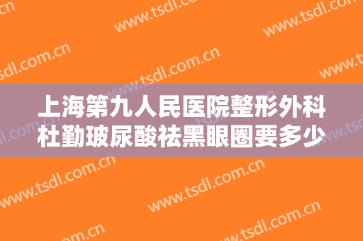 上海第九人民医院整形外科杜勤玻尿酸祛黑眼圈要多少钱?有哪些优势?