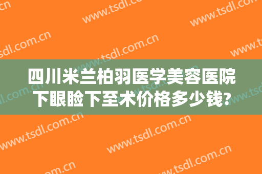 四川米兰柏羽医学美容医院下眼睑下至术价格多少钱?可靠吗?(四川米兰柏羽医学美容医院怎么样)