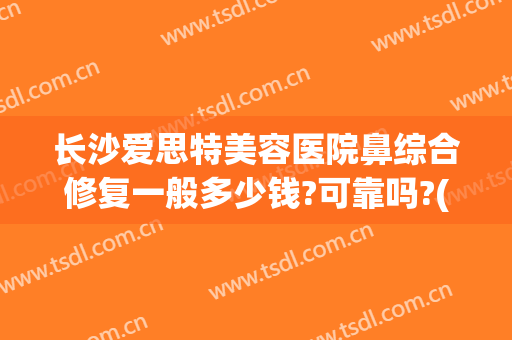 长沙爱思特美容医院鼻综合修复一般多少钱?可靠吗?(长沙爱思特医疗美容医院)