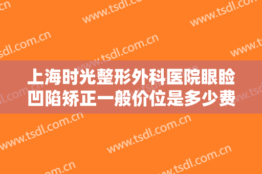 上海时光整形外科医院眼睑凹陷矫正一般价位是多少费用?需要多久恢复?