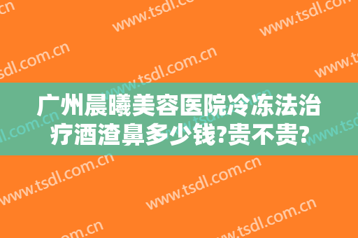广州晨曦美容医院冷冻法治疗酒渣鼻多少钱?贵不贵?