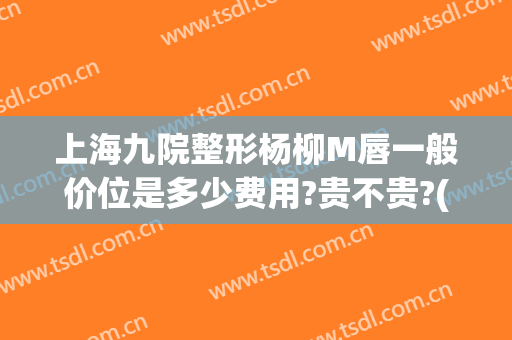 上海九院整形杨柳M唇一般价位是多少费用?贵不贵?(上海九院唇部整形手术价格)