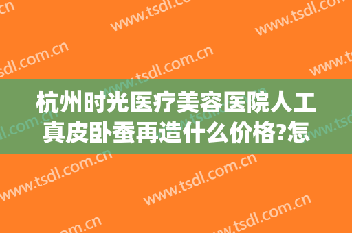 杭州时光医疗美容医院人工真皮卧蚕再造什么价格?怎么样?(杭州时光医疗整形美容医院)