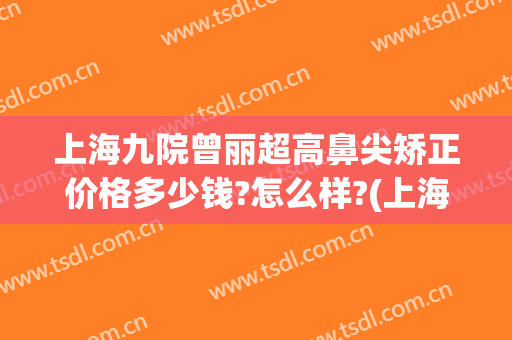 上海九院曾丽超高鼻尖矫正价格多少钱?怎么样?(上海九院眼部整形专家介绍)