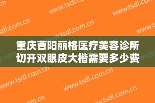 重庆曹阳丽格医疗美容诊所切开双眼皮大楷需要多少费用?需要多久恢复?