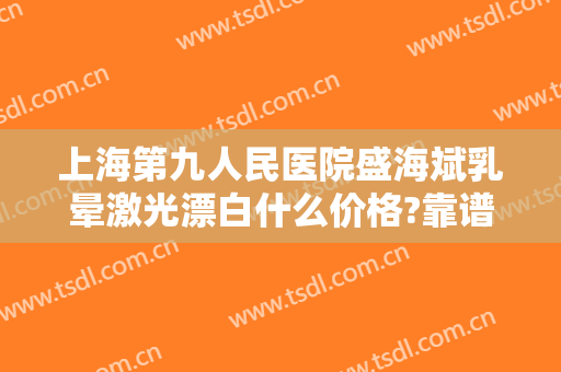上海第九人民医院盛海斌乳晕激光漂白什么价格?靠谱吗?