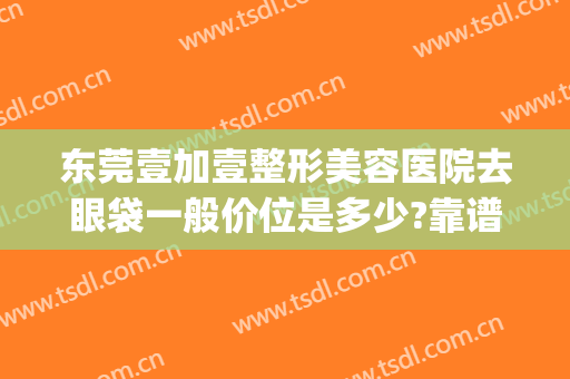 东莞壹加壹整形美容医院去眼袋一般价位是多少?靠谱吗?(东莞壹加医疗美容医院地址)