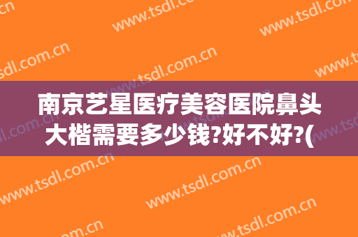南京艺星医疗美容医院鼻头大楷需要多少钱?好不好?(南京艺星隆鼻怎么样)