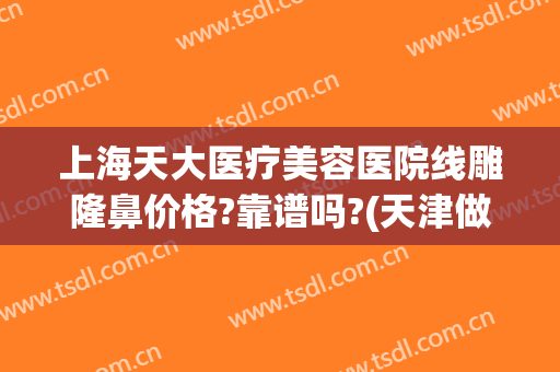 上海天大医疗美容医院线雕隆鼻价格?靠谱吗?(天津做线雕手术最好的医院)