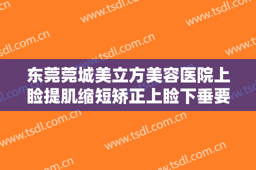 东莞莞城美立方美容医院上睑提肌缩短矫正上睑下垂要多少钱?贵不贵?