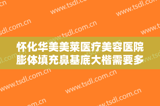 怀化华美美莱医疗美容医院膨体填充鼻基底大楷需要多少费用?需要多久恢复?