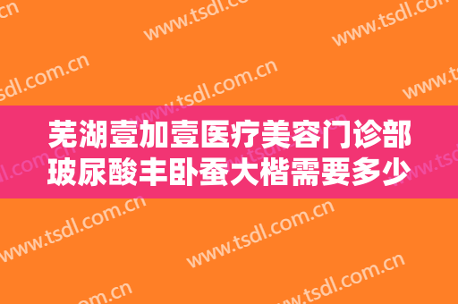 芜湖壹加壹医疗美容门诊部玻尿酸丰卧蚕大楷需要多少费用?效果怎么样?