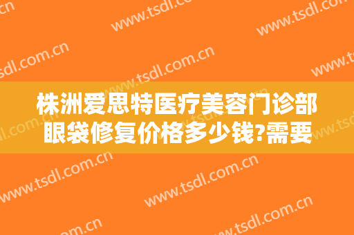 株洲爱思特医疗美容门诊部眼袋修复价格多少钱?需要多久恢复?