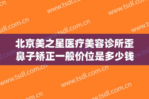 北京美之星医疗美容诊所歪鼻子矫正一般价位是多少钱?有哪些优势?(美星医疗整形美容医院怎么样)