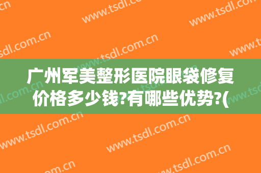 广州军美整形医院眼袋修复价格多少钱?有哪些优势?(华美整形美容医院做眼袋多少钱)