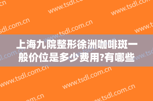 上海九院整形徐洲咖啡斑一般价位是多少费用?有哪些优势?(上海第九人民医院咖啡斑哪位医生好)