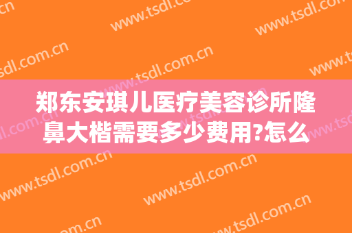郑东安琪儿医疗美容诊所隆鼻大楷需要多少费用?怎么样?(河南安琪儿整形医院)