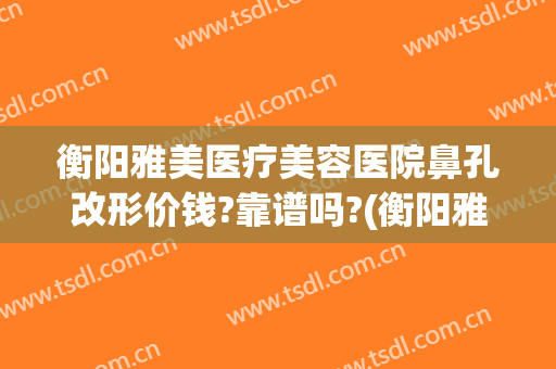 衡阳雅美医疗美容医院鼻孔改形价钱?靠谱吗?(衡阳雅美整形)