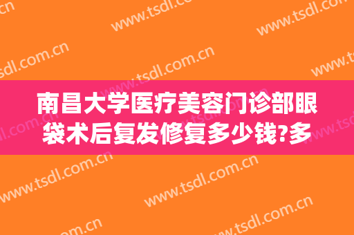 南昌大学医疗美容门诊部眼袋术后复发修复多少钱?多长时间恢复?(南昌去眼袋手术医院)