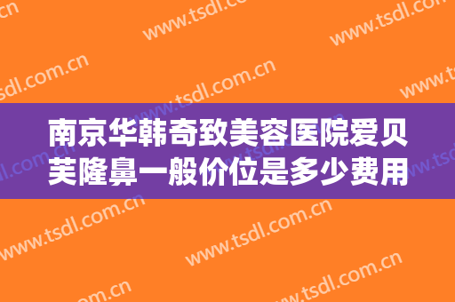 南京华韩奇致美容医院爱贝芙隆鼻一般价位是多少费用?有哪些优势?(南京奇致华韩整形医院地址)