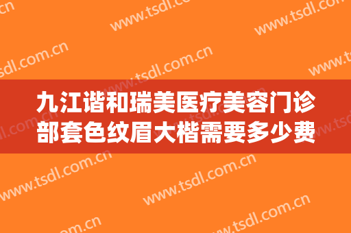 九江谐和瑞美医疗美容门诊部套色纹眉大楷需要多少费用?怎么样?(九江唯美医疗美容门诊)