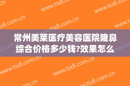 常州美莱医疗美容医院隆鼻综合价格多少钱?效果怎么样?(常州美莱美容整形医院地址)